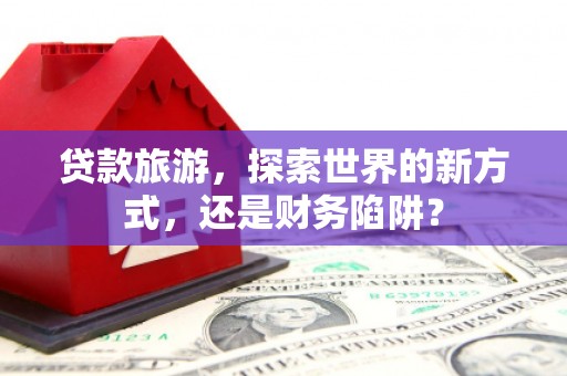 沙鹿贷款旅游，探索世界的新方式，还是财务陷阱？